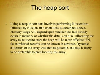 The heap sort
 Using a heap to sort data involves performing N insertions
followed by N delete min operations as described above.
Memory usage will depend upon whether the data already
exists in memory or whether the data is on disk. Allocating the
array to be used to store the heap will be more efficient if N,
the number of records, can be known in advance. Dynamic
allocation of the array will then be possible, and this is likely
to be preferable to preallocating the array.
 