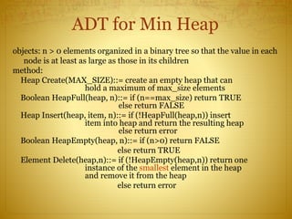 ADT for Min Heap
objects: n > 0 elements organized in a binary tree so that the value in each
node is at least as large as those in its children
method:
Heap Create(MAX_SIZE)::= create an empty heap that can
hold a maximum of max_size elements
Boolean HeapFull(heap, n)::= if (n==max_size) return TRUE
else return FALSE
Heap Insert(heap, item, n)::= if (!HeapFull(heap,n)) insert
item into heap and return the resulting heap
else return error
Boolean HeapEmpty(heap, n)::= if (n>0) return FALSE
else return TRUE
Element Delete(heap,n)::= if (!HeapEmpty(heap,n)) return one
instance of the smallest element in the heap
and remove it from the heap
else return error
 