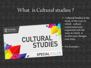  Cultural Studies is the
study of the ways in
which culture
constructed and
organized and the
ways in which it
evolves and changes
over time.
 For Example ;
 