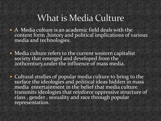  A Media culture is an academic field deals with the
content form ,history and political implications of various
media and technologies.
 Media culture refers to the current western capitalist
society that emerged and developed from the
20thcentury,under the influence of mass media.
 Cultural studies of popular media culture to bring to the
surface the ideologies and political ideas hidden in mass
media entertainment in the belief that media culture
transmits ideologies that reinforce oppressive structure of
class , gender , sexuality and race through popular
representation.
 