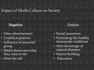 Negative
 False advertisement
 Unethical practice
 Influence of powerful
group
 Media shows you what
they want to see
 News for sell
Positive
 Social awareness
 Promoting the healthy
democratic traditions
 Alert &coverage of
natural disasters
 Nation Building
 Education
 