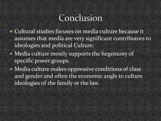  Cultural studies focuses on media culture because it
assumes that media are very significant contributors to
ideologies and political Culture.
 Media culture mostly supports the hegemony of
specific power groups.
 Media culture makes oppressive conditions of class
and gender and often the economic angle to culture
ideologies of the family or the law.
 
