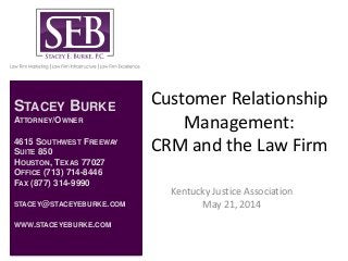 Customer Relationship
Management:
CRM and the Law Firm
Kentucky Justice Association
May 21, 2014
STACEY BURKE
ATTORNEY/OWNER
4615 SOUTHWEST FREEWAY
SUITE 850
HOUSTON, TEXAS 77027
OFFICE (713) 714-8446
FAX (877) 314-9990
STACEY@STACEYEBURKE.COM
WWW.STACEYEBURKE.COM
 