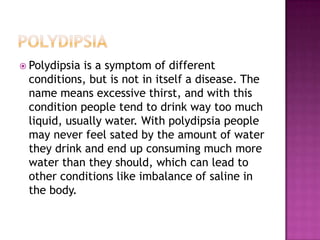 PolydipsiaPolydipsia is a symptom of different conditions, but is not in itself a disease. The name means excessive thirst, and with this condition people tend to drink way too much liquid, usually water. With polydipsia people may never feel sated by the amount of water they drink and end up consuming much more water than they should, which can lead to other conditions like imbalance of saline in the body.