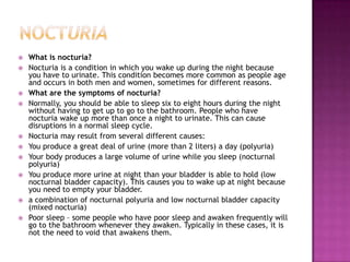 NocturiaWhat is nocturia?Nocturia is a condition in which you wake up during the night because you have to urinate. This condition becomes more common as people age and occurs in both men and women, sometimes for different reasons.What are the symptoms of nocturia?Normally, you should be able to sleep six to eight hours during the night without having to get up to go to the bathroom. People who have nocturia wake up more than once a night to urinate. This can cause disruptions in a normal sleep cycle.Nocturia may result from several different causes:You produce a great deal of urine (more than 2 liters) a day (polyuria) Your body produces a large volume of urine while you sleep (nocturnal polyuria) You produce more urine at night than your bladder is able to hold (low nocturnal bladder capacity). This causes you to wake up at night because you need to empty your bladder. a combination of nocturnal polyuria and low nocturnal bladder capacity (mixed nocturia) Poor sleep – some people who have poor sleep and awaken frequently will go to the bathroom whenever they awaken. Typically in these cases, it is not the need to void that awakens them. 