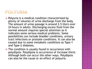 PolyuriaPolyuria is a medical condition characterized by plenty of volumes of urine discharge from the body. The amount of urine passage is around 2.5 liters over 24 hours in adults. Discharging excess fluid from the normal amount requires special attention as it indicates some serious medical problems. Some possibilities can include bladder conditions, urinary tract infections or prostate conditions. It can also be caused due to some metabolic conditions as Type-1 and Type-2 diabetes.The condition is usually found in occurrence with polydipsia. Polydipsia is occurrence of increase thirst. Although both can occur the other ways. Polydipsia can also be the cause or an effect of polyuria.