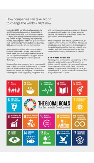 How companies can take ­action
to change the world – right now
September 2015, world leaders have ­adopted a
set of Sustainable Development Goals (SDGs) to
be achieved by the year 2030: 17 ambitious goals
– ranging from ending extreme poverty to combat-
ting climate change – that apply equally to every
country. Reaching these ambitious goals will require
multi-stakeholder ­partnerships between business,
NGO, government, the UN and communities.
For companies, the SDGs bring opportunities to
establish new markets, answer new customers’
unmet needs, and ultimately create shared value.
The SDGs point to tremendous untapped market
opportunities existing in the world’s greatest
challenges.
Because of our interconnected world, countries will
have to work much more closely together to counter
the triple threats of declining growth, emerging
conflict and political instability that can destabilize
entire regions. There is a growing recognition that
with most countries pursuing development through
the expansion of markets, the private sector has
­become the major force for economic growth and
job creation almost everywhere.
Many companies, from Intel to Anglo American, or
in Denmark Novo, Arla and A.P. Moller - Maersk, are
­already assessing their business strategies against
the global goals to see how they can establish new
markets and reach new customers in a way that
drives forward country achievement of the goals.
BUT WHERE TO START?
For companies and industries just beginning to think
about the global goals, here are 10 top picks for
­industry-specific agendas that could rapidly advance
the achievement of the goals. If your company is
working in any of the sectors highlighted below, you
are well placed to be part of the SDG transformation
story over the next 15 years.
 