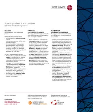 How to go about it – in practice
KJAER ADVICE offers the following ­assistance:
IDEATION
We facilitate your initial assessment
­process
NEW DEVELOPMENT/INVESTMENT
• What is the driving business strategy
behind
the new investment you wish to make
in a ­specific region?
• What is the relative importance of
the ­investment for your company?
• What are the biggest threats to the
successful launch of the new invest-
ment? What could go wrong, and what
absolutely has to go right?
SOCIAL  ENVIRONMENTAL IMPACT
• What are the key social and economic
impacts – both positive and negative
– that the company has on its sur-
rounding communities? What are the
environmental impacts?
• Looking at the entire value system
– which are the different stakeholder
groups and how are they affected by
the company’s operations?
• What, if any, criticism may the public /
government / NGOs / investors /
­competitors make of the company?
• What are the most important needs
you see left unaddressed in the
­country? In the region?
STRATEGIC
PARTNERSHIP PLANNING
We help you determine opportunities for
multi-stakeholder partnership collabora-
tion – creating Shared Value
• Based on the above assessment we
map opportunities for the company
to use its core business capabilities
to address different needs in the
country of operation or in the region,
e.g. considering if there are any other
products or services the company
could produce that might address
social needs? Or if it should be recom-
mended for the company to improve
its supply chain or enrich its relation-
ship with suppliers and contractors.
• We tailor a detailed stakeholder
analysis to determine which other
partners (NGO, government, com-
munity members, universities, other
commercial actors) your company may
prosper from partnering with.
PARTNERSHIP ­
IMPLEMENTATION ADVICE
We help you set direction and form the
right partnership – thereby multiplying
your potential
• Working in partnership is different from
business-as-usual. It may be difficult,
time consuming and challenging. But
when successful, it is highly rewarding.
We know the ‘script’. We help you
plan well to cease the greatest poten-
tial and accomplish unprecedented
results that will sustain your company’s
operations.
• We help you sustain your business
operations by safeguarding the more
complex, collective decision-making
process, the implementation set-up,
the communication strategy, etc. This
based on experience from incubating
and assisting the implementation of
more than 500 cross-sector partner-
ships.
• We offer assistance as neutral brokers
or facilitators at the most crucial
stages of partnership formation and
implementation.
• We offer guidance in measuring new
types of performance indicators.
• We offer training and advise to
top-management, board members
or key employees in this new concept
of partnering collaboration for longer-
term shared value creation.
KJAER ADVICE is Associate Consulting
Partner in ­Scandinavia to the Shared
Value Initiative (Boston, US)
KJAER ADVICE is an Associate at
The Partnering Initiative (Oxford, UK)
For more information:
KJAER ADVICE
www.kjaeradvice.com
mail: info@kjaeradvice.com
mobile: +45 21 44 93 00
KJAER ADVICE
IDEATION STRATEGY ACTION
 