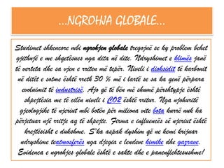 …NGROHJA GLOBALE…
Studimet shkencore mbi ngrohjen globale tregojnë se ky problem behet
gjithnjë e me shqetësues nga dita në dite. Ndryshimet e klimës janë
të verteta dhe sa vjen e rriten më tepër. Niveli i dioksidit të karbonit
në ditët e sotme është rreth 30 % më i lartë se sa ka qenë përpara
evoluimit të industrisë. Ajo që të bën më shumë përshtypje është
shpejtësia me të cilën niveli i CO2 është rritur. Nga njohuritë
gjeologjike të njeriut mbi botën për miliona vite bota kurrë nuk ka
përjetuar një rritje aq të shpejte. Firma e influencës së njeriut është
krejtësisht e dukshme. S'ka aspak dyshim që ne kemi krijuar
ndryshime teatmosferës nga djegia e lendeve kimike dhe gazrave.
Evidenca e ngrohjes globale është e sakte dhe e panenflehtesushme!

 