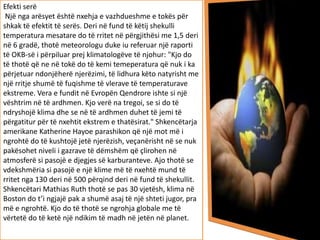 Efekti serë
Një nga arësyet është nxehja e vazhdueshme e tokës për
shkak të efektit të serës. Deri në fund të këtij shekulli
temperatura mesatare do të rritet në përgjithësi me 1,5 deri
në 6 gradë, thotë meteorologu duke iu referuar një raporti
të OKB-së i përpiluar prej klimatologëve të njohur: "Kjo do
të thotë që ne në tokë do të kemi temeperatura që nuk i ka
përjetuar ndonjëherë njerëzimi, të lidhura këto natyrisht me
një rritje shumë të fuqishme të vlerave të temperaturave
ekstreme. Vera e fundit në Evropën Qendrore ishte si një
vështrim në të ardhmen. Kjo verë na tregoi, se si do të
ndryshojë klima dhe se në të ardhmen duhet të jemi të
përgatitur për të nxehtit ekstrem e thatësirat." Shkencëtarja
amerikane Katherine Hayoe parashikon që një mot më i
ngrohtë do të kushtojë jetë njerëzish, veçanërisht në se nuk
pakësohet niveli i gazrave të dëmshëm që çlirohen në
atmosferë si pasojë e djegjes së karburanteve. Ajo thotë se
vdekshmëria si pasojë e një klime më të nxehtë mund të
rritet nga 130 deri në 500 përqind deri në fund të shekullit.
Shkencëtari Mathias Ruth thotë se pas 30 vjetësh, klima në
Boston do t’i ngjajë pak a shumë asaj të një shteti jugor, pra
më e ngrohtë. Kjo do të thotë se ngrohja globale me të
vërtetë do të ketë një ndikim të madh në jetën në planet.

 