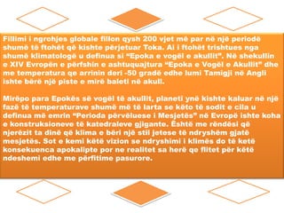Fillimi i ngrohjes globale fillon qysh 200 vjet më par në një periodë
shumë të ftohët që kishte përjetuar Toka. Ai i ftohët trishtues nga
shumë klimatologë u definua si “Epoka e vogël e akullit”. Në shekullin
e XIV Evropën e përfshin e ashtuquajtura “Epoka e Vogël e Akullit” dhe
me temperatura qe arrinin deri -50 gradë edhe lumi Tamigji në Angli
ishte bërë një piste e mirë baleti në akull.
Mirëpo para Epokës së vogël të akullit, planeti ynë kishte kaluar në një
fazë të temperaturave shumë më të larta se këto të sodit e cila u
definua më emrin “Perioda përvëluese i Mesjetës” në Evropë ishte koha
e konstruksioneve të katedraleve gjigante. Është me rëndësi që
njerëzit ta dinë që klima e bëri një stil jetese të ndryshëm gjatë
mesjetës. Sot e kemi këtë vizion se ndryshimi i klimës do të ketë
konsekuenca apokalipte por ne realitet sa herë qe flitet për këtë
ndeshemi edhe me përfitime pasurore.

 