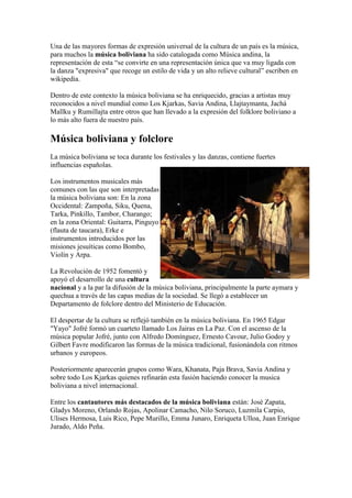 Una de las mayores formas de expresión universal de la cultura de un país es la música,
para muchos la música boliviana ha sido catalogada como Música andina, la
representación de esta “se convirte en una representación única que va muy ligada con
la danza "expresiva" que recoge un estilo de vida y un alto relieve cultural” escriben en
wikipedia.

Dentro de este contexto la música boliviana se ha enriquecido, gracias a artistas muy
reconocidos a nivel mundial como Los Kjarkas, Savia Andina, Llajtaymanta, Jachá
Mallku y Rumillajta entre otros que han llevado a la expresión del folklore boliviano a
lo más alto fuera de nuestro país.

Música boliviana y folclore
La música boliviana se toca durante los festivales y las danzas, contiene fuertes
influencias españolas.

Los instrumentos musicales más
comunes con las que son interpretadas
la música boliviana son: En la zona
Occidental: Zampoña, Siku, Quena,
Tarka, Pinkillo, Tambor, Charango;
en la zona Oriental: Guitarra, Pinguyo
(flauta de taucara), Erke e
instrumentos introducidos por las
misiones jesuíticas como Bombo,
Violín y Arpa.

La Revolución de 1952 fomentó y
apoyó el desarrollo de una cultura
nacional y a la par la difusión de la música boliviana, principalmente la parte aymara y
quechua a través de las capas medias de la sociedad. Se llegó a establecer un
Departamento de folclore dentro del Ministerio de Educación.

El despertar de la cultura se reflejó también en la música boliviana. En 1965 Edgar
"Yayo" Jofré formó un cuarteto llamado Los Jairas en La Paz. Con el ascenso de la
música popular Jofré, junto con Alfredo Domínguez, Ernesto Cavour, Julio Godoy y
Gilbert Favre modificaron las formas de la música tradicional, fusionándola con ritmos
urbanos y europeos.

Posteriormente aparecerán grupos como Wara, Khanata, Paja Brava, Savia Andina y
sobre todo Los Kjarkas quienes refinarán esta fusión haciendo conocer la musica
boliviana a nivel internacional.

Entre los cantautores más destacados de la música boliviana están: José Zapata,
Gladys Moreno, Orlando Rojas, Apolinar Camacho, Nilo Soruco, Luzmila Carpio,
Ulises Hermosa, Luis Rico, Pepe Murillo, Emma Junaro, Enriqueta Ulloa, Juan Enrique
Jurado, Aldo Peña.
 