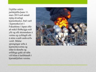 Í kjölfar mikils
jarðskjálfta þann 11.
mars 2011varð annað
mjög alvarlegt
kjarnorkuslys. Það varð
í kjarnorkuveri í
Fukushima í Japan eftir
að mikil flóðbylgja reið
yfir og olli skemmdum á
verinu og eyðilagði allt
á stóru svæði umhverfis
verið. Miklar
sprengingar urðu á
kjarnorkuverinu og
eldar kviknuðu og
erfiðlega gekk að ráða
við bilun á kælibúnaði í
kjarnakljúfum versins.
 