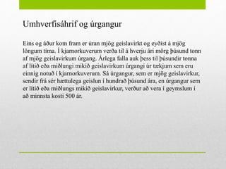 Umhverfisáhrif og úrgangur
Eins og áður kom fram er úran mjög geislavirkt og eyðist á mjög
löngum tíma. Í kjarnorkuverum verða til á hverju ári mörg þúsund tonn
af mjög geislavirkum úrgang. Árlega falla auk þess til þúsundir tonna
af lítið eða miðlungi mikið geislavirkum úrgangi úr tækjum sem eru
einnig notuð í kjarnorkuverum. Sá úrgangur, sem er mjög geislavirkur,
sendir frá sér hættulega geislun í hundrað þúsund ára, en úrgangur sem
er lítið eða miðlungs mikið geislavirkur, verður að vera í geymslum í
að minnsta kosti 500 ár.
 