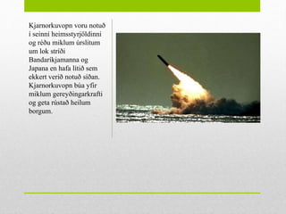 •
Kjarnorkuvopn voru notuð
í seinni heimsstyrjöldinni
og réðu miklum úrslitum
um lok stríði
Bandaríkjamanna og
Japana en hafa lítið sem
ekkert verið notuð síðan.
Kjarnorkuvopn búa yfir
miklum gereyðingarkrafti
og geta rústað heilum
borgum.
 