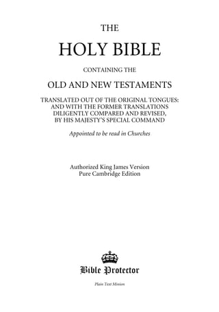 THE

    HOLY BIBLE
             CONTAINING THE

 OLD AND NEW TESTAMENTS
TRANSLATED OUT OF THE ORIGINAL TONGUES:
   AND WITH THE FORMER TRANSLATIONS
    DILIGENTLY COMPARED AND REVISED,
    BY HIS MAJESTY’S SPECIAL COMMAND

        Appointed to be read in Churches




        Authorized King James Version
           Pure Cambridge Edition




                     '
            Bible Protector
                  Plain Text Minion
 