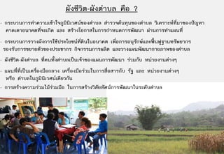 ผังชีวิต-ผังตําบล คือ ?
- กระบวนการทําความเขาใจภูมินิเวศนของตําบล สํารวจตนทุนของตําบล วิเคราะหที่มาของปญหา
  คาดเดาอนาคตที่จะเกิด และ สรางโอกาสในการกําหนดการพัฒนา ผานการทําแผนที่
- กระบวนการวางผังการใชประโยชนที่ดินในอนาคต เพื่อการอนุรกษและฟนฟูฐานทรัพยากร
                                                         ั
 รองรับการขยายตัวของประชากร กิจกรรมการผลิต และวางแผนพัฒนากายภาพของตําบล
- ผังชีวิต-ผังตําบล ที่คนทั้งตําบลเปนเจาของแผนการพัฒนา รวมกับ หนวยงานตางๆ
- แผนที่ที่เปนเครืองมือกลาง เครื่องมือรวมในการสื่อสารกับ รัฐ และ หนวยงานตางๆ
                   ่
  หรือ ตําบลในภูมินิเวศนเดียวกัน
- การสรางความรวมไมรวมมือ ในการสรางวิสัยทัศนการพัฒนาในระดับตําบล
 