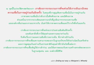 ณ จุดนี้ในประวัติศาสตรของเรา เราตองการกระบวนการที่จะชวยใหเรากลับมาถักทอ
   ความเชื่อในการอยูรวมกันอีกครั้ง ในขณะที่เราสูญเสียความเชื่อมั่นในการอยูรวมกัน
                                                                               
                  เราขาดความเชื่อมั่นวาตัวเรานั้นคือศักยภาพ และมีศักยภาพ
             สวนหนึ่งมากจากระบบคิดและความกลัวที่ถูกฝงมาจากระบบความเชื่อ
    และองคกรที่แบงแยกเราออกจากกัน มันทําใหเราขาดความเชื่อและไววางใจซึ่งกันและกัน

                เราตองการกระบวนการที่จะชวยเราประสานสัมพันธอีกครั้ง
                      และคนหาสิ่งที่เราใหคุณคาและความหมายรวมกัน
                รับฟงเรื่องราวและความฝนที่เราอยากเห็น ที่เราตางมีรวมกัน
  เราตองการกระบวนการที่จะเชื่อมความสามารถของเราในฐานะปจเจกใหกอกําเนิดเปนเครือขาย
                                                                       
              และการพูดคุณกันอยางเปนธรรมชาติถึงคุณคาทีกาลังเกิดขึ้นตอเรา
                                                           ่ ํ
เราตองการกระบวนการที่จะเชื้อเชิญใหเราเขารวม และใหเคารพยอมรับความสรางสรรคของพวกเรา
                              ในฐานะชุมชน และ องคกรที่มีชีวิต


                                               แปลจาก finding our way ของ Margaret J. Wheatly
 