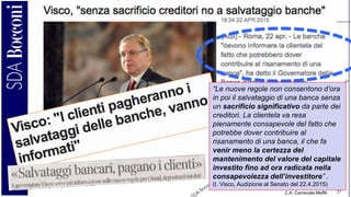 C.A. Carnevale-Maffè 27
“Le nuove regole non consentono d’ora
in poi il salvataggio di una banca senza
un sacrificio significativo da parte dei
creditori. La clientela va resa
pienamente consapevole del fatto che
potrebbe dover contribuire al
risanamento di una banca, il che fa
venir meno la certezza del
mantenimento del valore del capitale
investito fino ad ora radicata nella
consapevolezza dell’investitore” .
(I. Visco, Audizione al Senato del 22.4.2015)
 