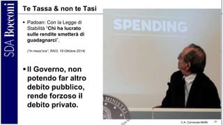 C.A. Carnevale-Maffè 30
Te Tassa & non te Tasi
 Padoan: Con la Legge di
Stabilità “Chi ha lucrato
sulle rendite smetterà di
guadagnarci”.
(“In mezz’ora”, RAI3, 19 Ottobre 2014)
 Il Governo, non
potendo far altro
debito pubblico,
rende forzoso il
debito privato.
 