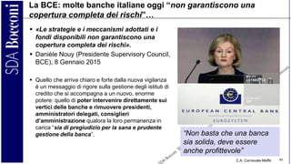 C.A. Carnevale-Maffè 46
La BCE: molte banche italiane oggi “non garantiscono una
copertura completa dei rischi”…
 «Le strategie e i meccanismi adottati e i
fondi disponibili non garantiscono una
copertura completa dei rischi».
 Danièle Nouy (Presidente Supervisory Council,
BCE), 8 Gennaio 2015
 Quello che arriva chiaro e forte dalla nuova vigilanza
è un messaggio di rigore sulla gestione degli istituti di
credito che si accompagna a un nuovo, enorme
potere: quello di poter intervenire direttamente sui
vertici delle banche e rimuovere presidenti,
amministratori delegati, consiglieri
d’amministrazione qualora la loro permanenza in
carica “sia di pregiudizio per la sana e prudente
gestione della banca”. “Non basta che una banca
sia solida, deve essere
anche profittevole”
 