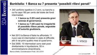 C.A. Carnevale-Maffè 47
Bankitalia: 1 Banca su 7 presenta “possibili rilievi penali”
 340 verifiche ispettive in 2 anni, su banche a
cui fa capo l’80 per cento del totale dei fondi
intermediati.
 1 banca su 5 (63 casi) presenta gravi
carenze di governance.
 1 banca su 7 (45 casi) ha irregolarità
di possibile rilievo penale, segnalate
all’autorità giudiziaria.
 Nel 2013 la Banca d’Italia ha affrontato 11
nuovi casi di intermediari in stato di difficoltà;
altri 6 nei primi quattro mesi di quest’anno.
 Dal 2009, 10 intermediari sono stati posti
direttamente in liquidazione, 55 in
amministrazione straordinaria.
Banca d’Italia, Considerazioni Finali, 30.5.2014
 