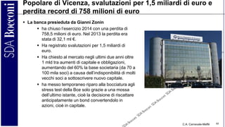 C.A. Carnevale-Maffè 48
Popolare di Vicenza, svalutazioni per 1,5 miliardi di euro e
perdita record di 758 milioni di euro
 La banca presieduta da Gianni Zonin
 ha chiuso l’esercizio 2014 con una perdita di
758,5 milioni di euro. Nel 2013 la perdita era
stata di 32,1 ml €.
 Ha registrato svalutazioni per 1,5 miliardi di
euro.
 Ha chiesto al mercato negli ultimi due anni oltre
1 mld tra aumenti di capitale e obbligazioni,
aumentando del 60% la base societaria (da 70 a
100 mila soci) a causa dell’indisponibilità di molti
vecchi soci a sottoscrivere nuovo capitale.
 ha messo temporaneo riparo alla bocciatura agli
stress test della Bce solo grazie a una mossa
dell’ultimo istante, cioè la decisione di riscattare
anticipatamente un bond convertendolo in
azioni, cioè in capitale.
 