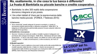 C.A. Carnevale-Maffè 51
Ma, esattamente, in che cosa la tua banca è differente?
La frusta di Bankitalia su piccole banche e credito cooperativo
 Bankitalia: le oltre 300 realtà della cooperazione
dovranno integrarsi al più presto.
 I tre criteri dettati di Visco per la sopravvivenza delle
banche medio-piccole (FOREX, 7 febbraio 2015)
1) Patrimonio:
 Sono essenziali “assetti adeguati di governo societario, in grado di
accrescere solidità patrimoniale e capacità competitiva”. Nelle BCC “le
esigenze di rafforzamento patrimoniale possono trovare ostacolo nella loro
speciale forma giuridica.
2) Redditività e innovazione:
 Servono “strutture di costo più snelle e modelli in grado di adeguarsi con
prontezza allo sviluppo tecnologico”. Nelle BCC, “debolezze derivano dalla
dimensione – in alcuni casi assai ridotta, con effetti sui costi e sulla capacità
di innovazione – e dalla concentrazione, a volte eccessiva, dei rischi di
credito”
3) Modelli operativi:
 “Nei prossimi mesi la vigilanza unica sarà rivolta anche alla sostenibilità dei
modelli operativi delle banche. L’Italia è in ritardo nel processo di
recepimento della direttiva sul recupero e la risoluzione delle crisi bancarie
(BRRD, Bank Recovery and Resolution Directive)”
 