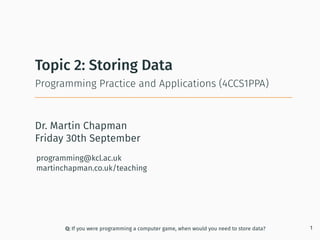 Dr. Martin Chapman
programming@kcl.ac.uk
martinchapman.co.uk/teaching
Programming Practice and Applications (4CCS1PPA)
Topic 2: Storing Data
Q: If you were programming a computer game, when would you need to store data? 1
Friday 30th September
 