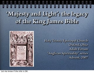 ‘Majesty and Light’: the legacy
        of the King James Bible

                                  Holy Trinity Episcopal Church
                                                   Oxford, Ohio
                                                   Adult Forum
                                   “Anglican Spirituality” series
                                                   Advent, 2007


Let me know if the title is OK.
 