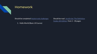 Homework
Should be completed Hackerrank challenges
1. Hello World (Basic JS Course)
Should be read JavaScript: The Definitive
Guide, 6th Edition from 1 - 18 pages