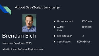 About JavaScript Language
● He appeared in 1995 year
● Author Brendan
Eich
● File extension .js
● Specification ECMAScript
Brendan Eich
Netscape Developer 1995
Mozilla Head Software Engineer now