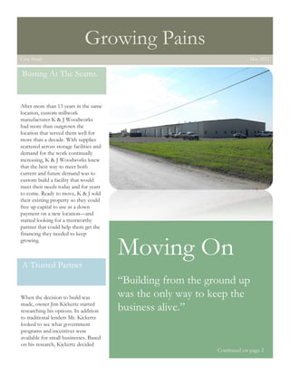 1




                                  Growing Pains
    Case Study                                                                  May 2011


    Busting At The Seams.


    After more than 13 years in the same
    location, custom millwork
    manufacturer K & J Woodworks
    had more than outgrown the
    location that served them well for
    more than a decade. With supplies
    scattered across storage facilities and
    demand for the work continually
    increasing, K & J Woodworks knew
    that the best way to meet both
    current and future demand was to
    custom build a facility that would
    meet their needs today and for years
    to come. Ready to move, K & J sold
    their existing property so they could
    free up capital to use as a down
    payment on a new location—and
    started looking for a trustworthy
    partner that could help them get the
    financing they needed to keep
    growing.

                                              Moving On
    A Trusted Partner
                                              “Building from the ground up
    When the decision to build was            was the only way to keep the
    made, owner Jim Kickertz started
    researching his options. In addition      business alive.”
    to traditional lenders Mr. Kickertz
    looked to see what government
    programs and incentives were
    available for small businesses. Based
    on his research, Kickertz decided
                                                                   Continued on page 2
 