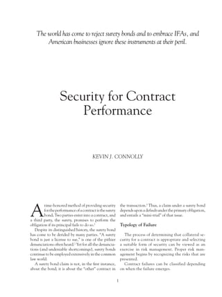 The world has come to reject surety bonds and to embrace IFAs, and
        American businesses ignore these instruments at their peril.




                   Security for Contract
                       Performance


                                        KEVIN J. CONNOLLY




A
         time-honored method of providing security             the transaction.3 Thus, a claim under a surety bond
         for the performance of a contract is the surety       depends upon a default under the primary obligation,
         bond. Two parties enter into a contract, and          and entails a “mini-trial” of that issue.
a third party, the surety, promises to perform the
obligation if its principal fails to do so.1                   Typology of Failure
   Despite its distinguished history, the surety bond
has come to be derided by many parties. “A surety                 The process of determining that collateral se-
bond is just a license to sue,” is one of the pithier          curity for a contract is appropriate and selecting
denunciations often heard.2 Yet for all the denuncia-          a suitable form of security can be viewed as an
tions (and undeniable shortcomings), surety bonds              exercise in risk management. Proper risk man-
continue to be employed extensively in the common              agement begins by recognizing the risks that are
law world.                                                     presented.
   A surety bond claim is not, in the first instance,             Contract failures can be classified depending
about the bond; it is about the “other” contract in            on when the failure emerges.

                                                           1
 