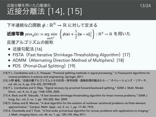 ✦ [16]
✦ FISTA Fast Iterative Shrinkage-Thresholding Algorithm [17]
✦ ADMM Alternating Direction Method of Multipliers [18]
✦ PDS Primal-Dual Splitting [19]
[14] P. L. Combettes and J.-C. Pesquet, “Proximal splitting methods in signal processing,” in Fixed-point algorithms for
inverse problems in science and engineering. Springer, 2011.
[15] , “ ,” ,
vol. 64, no. 6, pp. 316–325, 2019 6 .
[16] P. L. Combettes and V. Wajs, “Signal recovery by proximal forward-backward splitting,” SIAM J. Multi. Model.
Simul., vol. 4, no. 4, pp. 1168–1200, 2005.
[17] A. Beck and M. Teboulle, “A fast iterative shrinkage-thresholding algorithm for linear inverse problems,” SIAM J.
Imag. Sci., vol. 2, no. 1, pp. 183–202, Mar. 2009.
[18] D. Gabay and B. Mercier, “A dual algorithm for the solution of nonlinear variational problems via finite element
approximation,” Comput. Math. Appl., vol. 2, no. 1, pp. 17–40, 1976.
[19] A. Chambolle and T. Pock, “A first-order primal-dual algorithm for convex problems with applications to imaging,”
J. Math. Imaging Vision, vol. 40, no. 1, pp. 120–145, May 2011.
ϕ : ℝN
→ ℝ
proxϕ(s) := arg min
u∈ℝN {
ϕ(u) +
1
2
∥u − s∥2
2}
: ℝN
→ ℝ
13/24
 