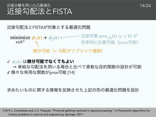 FISTA
 
prox
proxγϕ2
(z) (γ > 0)
+
FISTA
14/24
✓  
→
✓ prox [14]
ϕ2(s)
minimize
s∈ℝN
ϕ1(s) + ϕ2(s)
[14] P. L. Combettes and J.-C. Pesquet, “Proximal splitting methods in signal processing,” in Fixed-point algorithms for
inverse problems in science and engineering. Springer, 2011.
 