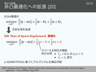 [20]
20/24
minimize
s∈ℝN
α
2
∥y − As∥2
2 +
1
2
∥s − 1∥1 +
1
2
∥s + 1∥1
SOAV
SSR Sum of Sparse Regularizers
✦
✦
ℓp (0 ≤ p < 1)
ℓ1 − ℓ2
[20] R. Hayakawa and K. Hayashi, ”Discrete-valued vector reconstruction by optimization with sum of sparse
regularizers,” in Proc. EUSIPCO, Sept. 2019.
minimize
s∈ℝN
α
2
∥y − As∥2
2 +
1
2
h(s − 1) +
1
2
h(s + 1)
✓ ADMM PDS
 