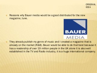 Reasons why Bauer media would be a good distributed for the new
magazine, tune.
 They already publish my genre of music and I created a magazine that is
already on the market (R&B). Bauer would be able to do that best because it
has a readership of over 19 million people in the UK alone it is also well
established in the TV and Radio industry, it is a huge international company.
ORIGINAL
IDEA
 