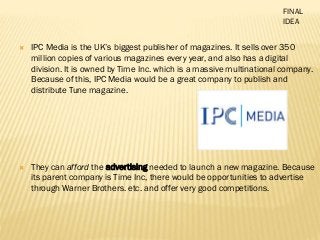  IPC Media is the UK’s biggest publisher of magazines. It sells over 350
million copies of various magazines every year, and also has a digital
division. It is owned by Time Inc. which is a massive multinational company.
Because of this, IPC Media would be a great company to publish and
distribute Tune magazine.
 They can afford the advertising needed to launch a new magazine. Because
its parent company is Time Inc, there would be opportunities to advertise
through Warner Brothers. etc. and offer very good competitions.
FINAL
IDEA
 