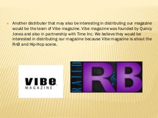  Another distributer that may also be interesting in distributing our magazine
would be the team of Vibe magazine. Vibe magazine was founded by Quincy
Jones and also in partnership with Time Inc. We believe they would be
interested in distributing our magazine because Vibe magazine is about the
RnB and Hip-Hop scene.
 