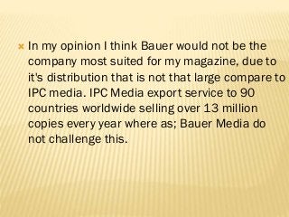  In my opinion I think Bauer would not be the
company most suited for my magazine, due to
it's distribution that is not that large compare to
IPC media. IPC Media export service to 90
countries worldwide selling over 13 million
copies every year where as; Bauer Media do
not challenge this.
 