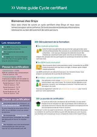›› Votre guide Cycle certifiant
Bienvenue chez Orsys
Vous avez choisi de suivre un cycle certifiant chez Orsys et nous vous
remercionspourvotreconfiance.Celivretvousdonnetouteslesinformations
nécessaires au bon déroulement de votre parcours.
Les ressources
z Des QCM d’évaluation à l’issue de
chaque module présentiel.
z Des supports de cours et des
exercices.
z Un tuteur pour vous accompagner,
vous informer et vous guider tout au
long de votre formation.
››› Déroulement de la formation
z Des modules présentiels
Cette formule vous permettra de vous former sans perturber votre
activité professionnelle. Elle consiste en un enchaînement de modules
présentiels : c’est vous qui choisissez les dates de session des
modules qui constituent votre cycle. Lors de ces formations, vous
intégrez des groupes dont les participants ne suivent pas forcément le même
cycle que vous.
z Des QCM d'auto-évaluation
Vous trouverez dans la documentation jointe, l’ensemble de vos QCM
d’auto-évaluation ainsi que leurs corrigés, à réaliser après chaque
module présentiel.
Les QCM constituent une aide précieuse pour vos révisions et pour vous
préparer aux épreuves de la journée de certification.
z Le tuteur : un suivi personnalisé
... Une adresse e-mail unique montuteur@orsys.fr vous permettra de
communiquer avec votre tuteur. Sa mission est de répondre à vos
questions, recueillir vos remarques et assurer l’interface avec les
formateurs du cycle.
Vous pouvez également solliciter un entretien de mi-parcours pour faire le
point sur votre avancement.
››› La journée de certification
Le cycle se clôture par une épreuve de certification, où vous serez
évalué et mis en situation sur des cas pratiques. Elle se déroule sur
une durée d’environ 4 heures. Elle est composée d’une épreuve écrite
et d’une épreuve orale de mise en situation.
Pilotée par l’un de nos experts du domaine, elle permet l’évaluation des acquis.
La validation du certificat est obtenue quand 60% des épreuves sont réussies.
Les résultats sont analysés par le jury composé du tuteur et de l’expert Orsys.
Obtenir sa certification
z Vous devez obtenir, au minimum, un
taux de réussite de 60% aux épreuves.
Si votre résultat se situe entre 50% et
60%, le jury délibère avant de rendre
sa décision.
z Un minimum de 15 jours ouvrés est
nécessaire pour consolider les rendus
des épreuves et fournir le résultat
final.
z Vos résultats vous sont directement
communiqués par mail puis par
courrier en recommandé avec AR.
Passer la certification
• Questionnaire : (1H30)
QCM de validation des connaissances.
- Poids de l’épreuve : 40%
• Travaux pratiques : (5h30)
3 épreuves à réaliser afin de valider la
mise en application des connaissances.
Durée Exercice 1 : 1h 15
- Poids de l’épreuve : 15%
Durée Exercice 2 : 1h 15
- Poids de l’épreuve : 15%
Durée Etude de cas : 3h
- Poids de l’épreuve : 30%
 