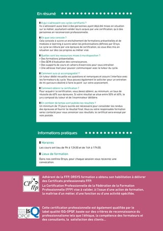 Adhérent de la FFP, ORSYS formation a obtenu son habilitation à délivrer
des Certificats professionnels FFP.
La Certification Professionnelle de la Fédération de la Formation
Professionnelle (FFP) vise à valider, à l’issue d’une action de formation,
la maîtrise d’un métier, d’une fonction ou d’une activité spécifiée.
Cette certification professionnelle est également qualifiée par le
label qualité ISQ-OPQF, basée sur des critères de reconnaissance du
professionnalisme tels que l’éthique, la compétence des formateurs et
des consultants, la satisfaction des clients…
En résumé
z A qui s’adressent ces cycles certifiants ?
Ils s’adressent aussi bien à des personnes ayant déjà été mises en situation
sur le métier, souhaitant valider leurs acquis par une certification, qu’à des
personnes en reconversion professionnelle.
z En quoi cela consiste ?
Cela consiste à suivre un enchaînement de formations présentielles et de
modules e-learning à suivre selon les préconisations définies par Orsys.
Le cycle se clôture par une épreuve de certification, où vous êtes mis en
situation sur des cas propres au métier visé.
z Quelles sont les ressources mises à ma disposition ?
• Des formations présentielles.
• Des QCM d’évaluation des connaissances.
• Des supports de cours et cahiers d’exercices pour vous entraîner.
• Une adresse mail pour pouvoir communiquer avec le tuteur du cycle.
z Comment suis-je accompagné(e) ?
Un tuteur dédié recueille vos questions et remarques et assure l’interface avec
les formateurs du cycle. Vous pouvez également le solliciter pour un entretien
de mi-parcours destiné à faire le point sur votre avancement.
z Comment obtenir la certification ?
Pour acquérir la certification, vous devez obtenir, au minimum, un taux de
réussite de 60% aux épreuves. Si votre résultat se situe entre 50% et 60%, le
jury composé du tuteur et de l’examinateur délibère.
z En combien de temps sont publiés les résultats ?
Un minimum de 15 jours ouvrés est nécessaire pour consolider les rendus
des épreuves et fournir le résultat final. Vous ou votre responsable formation
serez contacté pour vous annoncer vos résultats, le certificat sera envoyé par
voie postale.
Informations pratiques
z Horaires
Les cours ont lieu de 9h à 12h30 et de 14h à 17h30.
z Lieux de formation
Dans nos centres Orsys, pour chaque session vous recevrez une
convocation.
 