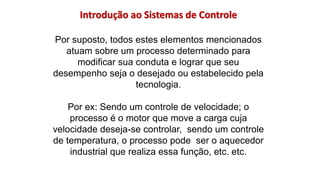Introdução ao Sistemas de Controle
Por suposto, todos estes elementos mencionados
atuam sobre um processo determinado para
modificar sua conduta e lograr que seu
desempenho seja o desejado ou estabelecido pela
tecnologia.
Por ex: Sendo um controle de velocidade; o
processo é o motor que move a carga cuja
velocidade deseja-se controlar, sendo um controle
de temperatura, o processo pode ser o aquecedor
industrial que realiza essa função, etc. etc.
 