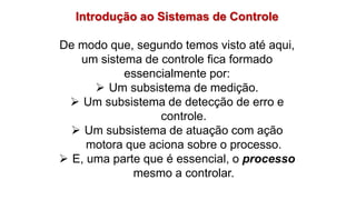 Introdução ao Sistemas de Controle
De modo que, segundo temos visto até aqui,
um sistema de controle fica formado
essencialmente por:
 Um subsistema de medição.
 Um subsistema de detecção de erro e
controle.
 Um subsistema de atuação com ação
motora que aciona sobre o processo.
 E, uma parte que é essencial, o processo
mesmo a controlar.
 