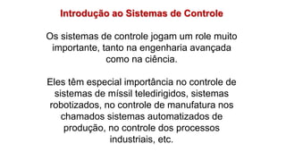 Introdução ao Sistemas de Controle
Os sistemas de controle jogam um role muito
importante, tanto na engenharia avançada
como na ciência.
Eles têm especial importância no controle de
sistemas de míssil teledirigidos, sistemas
robotizados, no controle de manufatura nos
chamados sistemas automatizados de
produção, no controle dos processos
industriais, etc.
 