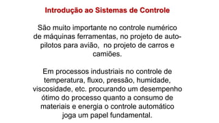 Introdução ao Sistemas de Controle
São muito importante no controle numérico
de máquinas ferramentas, no projeto de auto-
pilotos para avião, no projeto de carros e
camiões.
Em processos industriais no controle de
temperatura, fluxo, pressão, humidade,
viscosidade, etc. procurando um desempenho
ótimo do processo quanto a consumo de
materiais e energia o controle automático
joga um papel fundamental.
 