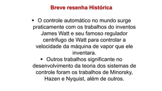 Breve resenha Histórica
 O controle automático no mundo surge
praticamente com os trabalhos do inventos
James Watt e seu famoso regulador
centrifugo de Watt para controlar a
velocidade da máquina de vapor que ele
inventara.
 Outros trabalhos significante no
desenvolvimento da teoria dos sistemas de
controle foram os trabalhos de Minorsky,
Hazen e Nyquist, além de outros.
 