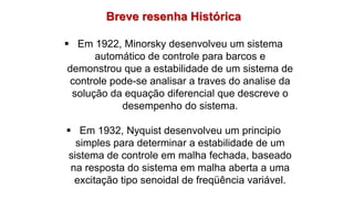 Breve resenha Histórica
 Em 1922, Minorsky desenvolveu um sistema
automático de controle para barcos e
demonstrou que a estabilidade de um sistema de
controle pode-se analisar a traves do analise da
solução da equação diferencial que descreve o
desempenho do sistema.
 Em 1932, Nyquist desenvolveu um principio
simples para determinar a estabilidade de um
sistema de controle em malha fechada, baseado
na resposta do sistema em malha aberta a uma
excitação tipo senoidal de freqüência variável.
 