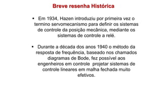 Breve resenha Histórica
 Em 1934, Hazen introduziu por primeira vez o
termino servomecanismo para definir os sistemas
de controle da posição mecânica, mediante os
sistemas de controle a relé.
 Durante a década dos anos 1940 o método da
resposta de frequência, baseado nos chamados
diagramas de Bode, fez possível aos
engenheiros em controle projetar sistemas de
controle lineares em malha fechada muito
efetivos.
 